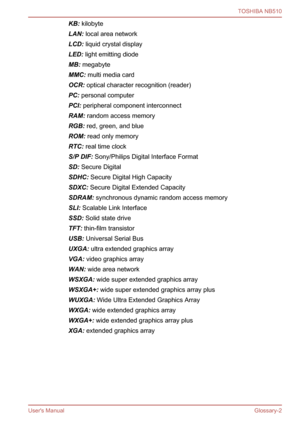 Page 129
KB: kilobyte
LAN:  local area network
LCD:  liquid crystal display
LED:  light emitting diode
MB:  megabyte
MMC:  multi media card
OCR:  optical character recognition (reader)
PC:  personal computer
PCI:  peripheral component interconnect
RAM:  random access memory
RGB:  red, green, and blue
ROM:  read only memory
RTC:  real time clock
S/P DIF:  Sony/Philips Digital Interface Format
SD:  Secure Digital
SDHC:  Secure Digital High Capacity
SDXC:  Secure Digital Extended Capacity
SDRAM:  synchronous...