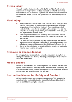 Page 14
Stress injuryCarefully read the  Instruction Manual for Safety and Comfort . It contains
information on the prevention of stress injuries to your hands and wrists
that can be caused by extensive keyboard use. It also includes information
on work space design, posture and lighting that can help reduce physical
stress.
Heat injury
Avoid prolonged physical contact with the computer. If the computer is
used for long periods, its surface can become very warm. While the
temperature will not feel hot to the...