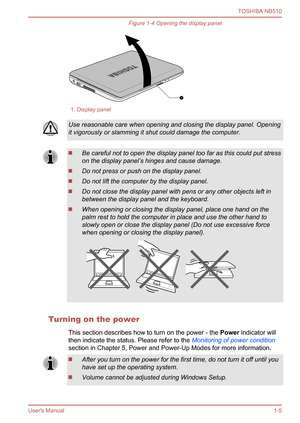 Page 19
Figure 1-4 Opening the display panel
1. Display panel
Use reasonable care when opening and closing the display panel. Opening
it vigorously or slamming it shut could damage the computer.
Be careful not to open the display panel too far as this could put stress
on the display panel’s hinges and cause damage.
Do not press or push on the display panel.
Do not lift the computer by the display panel.
Do not close the display panel with pens or any other objects left in
between the display panel and the...