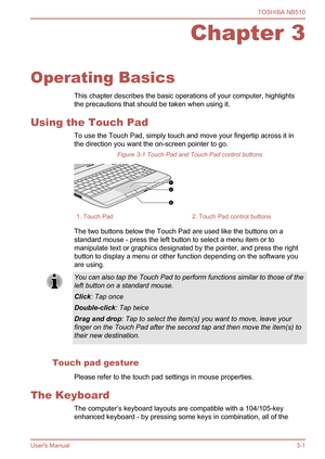 Page 34
Chapter 3
Operating Basics This chapter describes the basic operations of your computer, highlights
the precautions that should be taken when using it.
Using the Touch Pad To use the Touch Pad, simply touch and move your fingertip across it in
the direction you want the on-screen pointer to go.Figure 3-1 Touch Pad and Touch Pad control buttons
1. Touch Pad2. Touch Pad control buttons
The two buttons below the Touch Pad are used like the buttons on a
standard mouse - press the left button to select a...