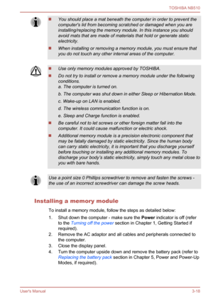 Page 51
You should place a mat beneath the computer in order to prevent the
computer's lid from becoming scratched or damaged when you are
installing/replacing the memory module. In this instance you should
avoid mats that are made of materials that hold or generate static
electricity.
When installing or removing a memory module, you must ensure that
you do not touch any other internal areas of the computer.
Use only memory modules approved by TOSHIBA.
Do not try to install or remove a memory module under...