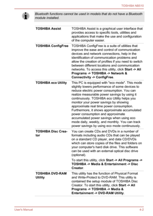 Page 65
Bluetooth functions cannot be used in models that do not have a Bluetooth
module installed.
TOSHIBA AssistTOSHIBA Assist is a graphical user interface that
provides access to specific tools, utilities and
applications that make the use and configuration
of the computer easier.
TOSHIBA ConfigFreeTOSHIBA ConfigFree is a suite of utilities that
improve the ease and control of communication
devices and network connections, help in the
identification of communication problems and
allow the creation of...