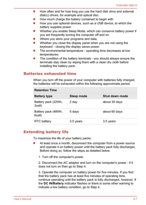 Page 85
How often and for how long you use the hard disk drive and external
disk(c) drives, for example and optical disc.
How much charge the battery contained to begin with.
How you use optional devices, such as a USB device, to which the
battery supplies power.
Whether you enable Sleep Mode, which can conserve battery power if
you are frequently turning the computer off and on.
Where you store your programs and data.
Whether you close the display panel when you are not using the
keyboard - closing the display...