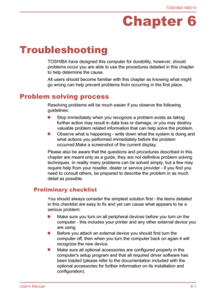 Page 89
Chapter 6
Troubleshooting TOSHIBA have designed this computer for durability, however, should
problems occur you are able to use the procedures detailed in this chapter
to help determine the cause.
All users should become familiar with this chapter as knowing what might
go wrong can help prevent problems from occurring in the first place.
Problem solving process Resolving problems will be much easier if you observe the following
guidelines:
Stop immediately when you recognize a problem exists as taking...