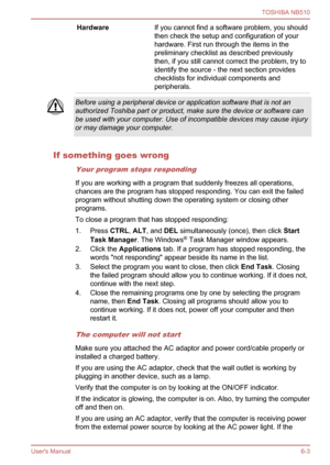 Page 91
HardwareIf you cannot find a software problem, you should
then check the setup and configuration of your
hardware. First run through the items in the
preliminary checklist as described previously
then, if you still cannot correct the problem, try to
identify the source - the next section provides
checklists for individual components and
peripherals.
Before using a peripheral device or application software that is not an
authorized Toshiba part or product, make sure the device or software can
be used...