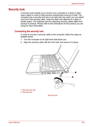 Page 101User’s Manual8-9
Optional Devices
Security lock
A security locks enable you to anchor your computer to a desk or other 
heavy object in order to help prevent unauthorized removal or theft. The 
computer has a security lock slot on its right side into which you can attach 
one end of the security cable, while the other end attaches to a desk or 
similar object. The methods used for attaching security cables differ from 
product to product. Please refer to the instructions for the product you are 
using...