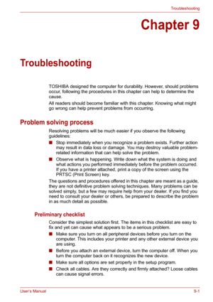 Page 102User’s Manual9-1
Troubleshooting
Chapter 9
Troubleshooting
TOSHIBA designed the computer for durability. However, should problems 
occur, following the procedures in this chapter can help to determine the 
cause.
All readers should become familiar with this chapter. Knowing what might 
go wrong can help prevent problems from occurring.
Problem solving process
Resolving problems will be much easier if you observe the following 
guidelines:
■Stop immediately when you recognize a problem exists. Further...