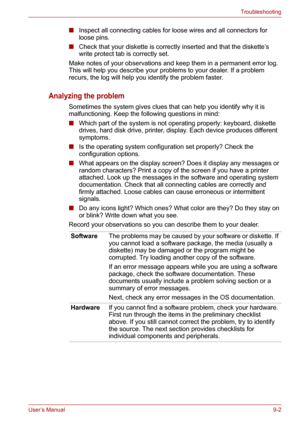 Page 103User’s Manual9-2
Troubleshooting
■Inspect all connecting cables for loose wires and all connectors for 
loose pins.
■Check that your diskette is correctly inserted and that the diskette’s 
write protect tab is correctly set.
Make notes of your observations and keep them in a permanent error log. 
This will help you describe your problems to your dealer. If a problem 
recurs, the log will help you identify the problem faster.
Analyzing the problem
Sometimes the system gives clues that can help you...