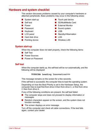 Page 104User’s Manual9-3
Troubleshooting
Hardware and system checklist
This section discusses problems caused by your computers hardware or 
attached peripherals. Basic problems may occur in the following areas:
System start-up 
When the computer does not start properly, check the following items:
■Self Test
■Power Sources
■Power-on Password 
Self test 
When the computer starts up, the self-test will be run automatically, and the 
following will be displayed:
This message remains on the screen for a few...