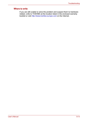 Page 114User’s Manual9-13
Troubleshooting
Where to write
If you are still unable to solve the problem and suspect that it is hardware 
related, write to TOSHIBA at the location listed in the enclosed warranty 
booklet or visit http://www.toshiba-europe.com on the Internet. 