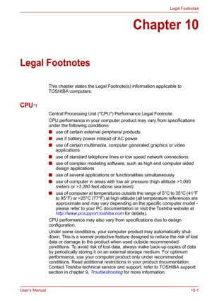 Page 115User’s Manual10-1
Legal Footnotes
Chapter 10
Legal Footnotes
This chapter slates the Legal Footnote(s) information applicable to 
TOSHIBA computers.
CPU*1
Central Processing Unit (CPU) Performance Legal Footnote.
CPU performance in your computer product may vary from specifications 
under the following conditions:
■use of certain external peripheral products
■use if battery power instead of AC power 
■use of certain multimedia, computer generated graphics or video 
applications
■use of standard telephone...