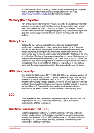 Page 116User’s Manual10-2
Legal Footnotes
A 32-bit version of the operating system is preinstalled on your computer 
unless explicitly stated that the operating system is 64-bit. See 
http://www.pcsupport.toshiba.com for more information.
Memory (Main System)*2
Part of the main system memory may be used by the graphics system for 
graphics performance and therefore reduce the amount of main system 
memory available for other computing activities. The amount of main 
system memory allocated to support graphics...