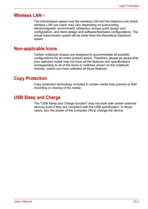 Page 117User’s Manual10-3
Legal Footnotes
Wireless LAN*7
The transmission speed over the wireless LAN and the distance over which 
wireless LAN can reach may vary depending on surrounding 
electromagnetic environment, obstacles, access point design and 
configuration, and client design and software/hardware configurations. The 
actual transmission speed will be lower than the theoretical maximum 
speed.
Non-applicable Icons
Certain notebook chassis are designed to accommodate all possible 
configurations for an...