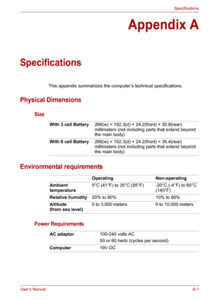 Page 119User’s ManualA-1
Specifications
Appendix A
Specifications
This appendix summarizes the computer’s technical specifications.
Physical Dimensions
Size
Environmental requirements
Power Requirements
With 3 cell Battery266(w) × 192.3(d) × 24.2(front) × 30.8(rear) 
millimeters (not including parts that extend beyond 
the main body)
With 6 cell Battery266(w) × 192.3(d) × 24.2(front) × 36.4(rear) 
millimeters (not including parts that extend beyond 
the main body)
Operating Non-operating
Ambient 
temperature5°C...