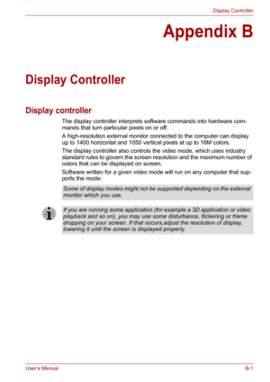 Page 120User’s ManualB-1
Display Controller
Appendix B
Display Controller
Display controller
The display controller interprets software commands into hardware com-
mands that turn particular pixels on or off.
A high-resolution external monitor connected to the computer can display 
up to 1400 horizontal and 1050 vertical pixels at up to 16M colors.
The display controller also controls the video mode, which uses industry 
standard rules to govern the screen resolution and the maximum number of 
colors that can be...