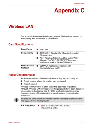 Page 121User’s ManualC-1
Wireless LAN
Appendix C
Wireless LAN
This appendix is intended to help you get your Wireless LAN network up 
and running, with a minimum of parameters.
Card Specifications
Radio Characteristics
Radio characteristics of Wireless LAN cards may vary according to:
■Country/region where the product was purchased
■Type of product
Wireless communication is often subject to local radio regulations. 
Although Wireless LAN wireless networking products have been designed 
for operation in the...