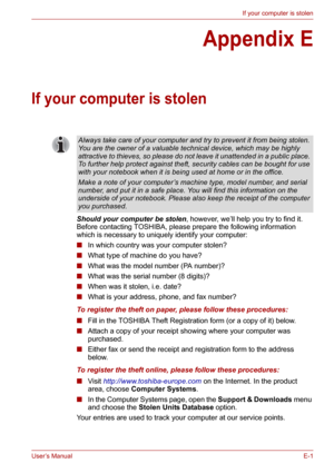 Page 125User’s ManualE-1
If your computer is stolen
Appendix E
If your computer is stolen
Should your computer be stolen, however, we’ll help you try to find it. 
Before contacting TOSHIBA, please prepare the following information 
which is necessary to uniquely identify your computer:
■In which country was your computer stolen?
■What type of machine do you have?
■What was the model number (PA number)?
■What was the serial number (8 digits)?
■When was it stolen, i.e. date?
■What is your address, phone, and fax...