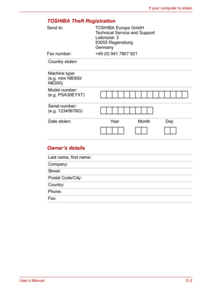 Page 126User’s ManualE-2
If your computer is stolen
TOSHIBA Theft Registration
Send to: TOSHIBA Europe GmbH
Technical Service and Support
Leibnizstr. 2
93055 Regensburg
Germany
Fax number: +49 (0) 941 7807 921
Owner’s details
Country stolen:
Machine type:
(e.g. mini NB300/
NB305)
Model number:
(e.g. PSA30EYXT)
Serial number:
(e.g. 12345678G)
Date stolen: Year Month Day
Last name, first name:
Company:
Street:
Postal Code/City:
Country:
Phone:
Fax: 