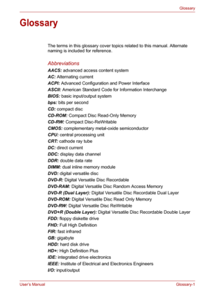 Page 127User’s ManualGlossary-1
Glossary
Glossary
The terms in this glossary cover topics related to this manual. Alternate 
naming is included for reference. 
Abbreviations
AACS: advanced access content system 
AC: Alternating current 
ACPI: Advanced Configuration and Power Interface 
ASCII: American Standard Code for Information Interchange 
BIOS: basic input/output system 
bps: bits per second 
CD: compact disc 
CD-ROM: Compact Disc Read-Only Memory 
CD-RW: Compact Disc-ReWritable
CMOS: complementary...