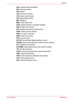 Page 128User’s ManualGlossary-2
Glossary
IrDA: Infrared Data Association
IRQ: interrupt request
KB: kilobyte
LAN: local area network
LCD: liquid crystal display
LED: light emitting diode
MB: megabyte
MMC: multi media card
OCR: optical character recognition (reader)
PCB: printed circuit board
PCI: peripheral component interconnect
RAM: random access memory
RGB: red, green, and blue
ROM: read only memory
RTC: real time clock
S/P DIF: Sony/Philips Digital Interface Format
SDRAM: synchronous dynamic random access...