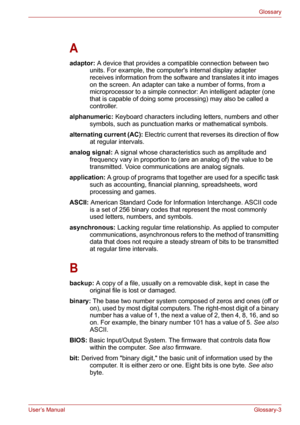 Page 129User’s ManualGlossary-3
Glossary
A
adaptor: A device that provides a compatible connection between two 
units. For example, the computers internal display adapter 
receives information from the software and translates it into images 
on the screen. An adapter can take a number of forms, from a 
microprocessor to a simple connector: An intelligent adapter (one 
that is capable of doing some processing) may also be called a 
controller. 
alphanumeric: Keyboard characters including letters, numbers and...