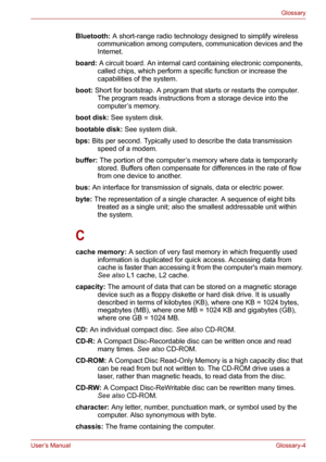 Page 130User’s ManualGlossary-4
Glossary
Bluetooth: A short-range radio technology designed to simplify wireless 
communication among computers, communication devices and the 
Internet. 
board: A circuit board. An internal card containing electronic components, 
called chips, which perform a specific function or increase the 
capabilities of the system.
boot: Short for bootstrap. A program that starts or restarts the computer. 
The program reads instructions from a storage device into the 
computer’s memory....