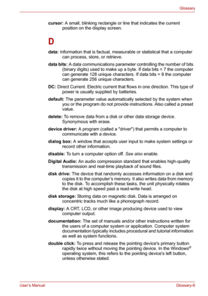 Page 132User’s ManualGlossary-6
Glossary
cursor: A small, blinking rectangle or line that indicates the current 
position on the display screen. 
D
data: Information that is factual, measurable or statistical that a computer 
can process, store, or retrieve. 
data bits: A data communications parameter controlling the number of bits 
(binary digits) used to make up a byte. If data bits = 7 the computer 
can generate 128 unique characters. If data bits = 8 the computer 
can generate 256 unique characters. 
DC:...