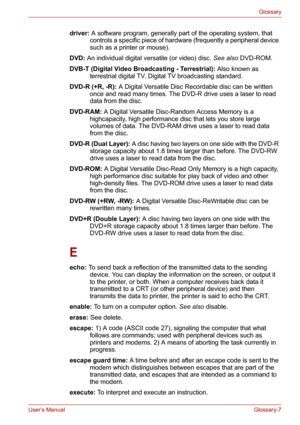 Page 133User’s ManualGlossary-7
Glossary
driver: A software program, generally part of the operating system, that 
controls a specific piece of hardware (frequently a peripheral device 
such as a printer or mouse). 
DVD: An individual digital versatile (or video) disc. See also DVD-ROM. 
DVB-T (Digital Video Broadcasting - Terrestrial): Also known as 
terrestrial digital TV. Digital TV broadcasting standard. 
DVD-R (+R, -R): A Digital Versatile Disc Recordable disc can be written 
once and read many times. The...