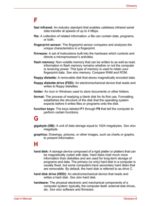 Page 134User’s ManualGlossary-8
Glossary
F
fast infrared: An industry standard that enables cableless infrared serial 
data transfer at speeds of up to 4 Mbps. 
file: A collection of related information; a file can contain data, programs, 
or both. 
fingerprint sensor: The fingerprint sensor compares and analyzes the 
unique characteristics in a fingerprint. 
firmware: A set of instructions built into the hardware which controls and 
directs a microprocessor’s activities. 
flash memory: Non-volatile memory that...