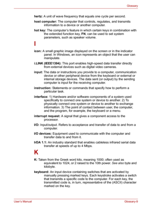 Page 135User’s ManualGlossary-9
Glossary
hertz: A unit of wave frequency that equals one cycle per second. 
host computer: The computer that controls, regulates, and transmits 
information to a device or another computer. 
hot key: The computer’s feature in which certain keys in combination with 
the extended function key, FN, can be used to set system 
parameters, such as speaker volume. 
I
icon: A small graphic image displayed on the screen or in the indicator 
panel. In Windows, an icon represents an object...