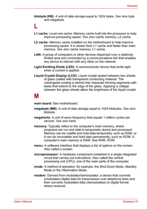 Page 136User’s ManualGlossary-10
Glossary
kilobyte (KB): A unit of data storage equal to 1024 bytes. See also byte 
and megabyte. 
L
L1 cache: Level one cache. Memory cache built into the processor to help 
improve processing speed. See also cache memory, L2 cache. 
L2 cache: Memory cache installed on the motherboard to help improve 
processing speed. It is slower than L1 cache and faster than main 
memory. See also cache memory, L1 cache. 
LAN: A group of computers or other devices dispersed over a relatively...