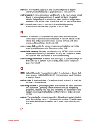 Page 137User’s ManualGlossary-11
Glossary
monitor: A device that uses rows and columns of pixels to display 
alphanumeric characters or graphic images. See also CRT. 
motherboard: A name sometimes used to refer to the main printed circuit 
board in processing equipment. It usually contains integrated 
circuits that perform the processor’s basic functions and provides 
connectors for adding other boards that perform special functions.
MP3: An audio compression standard that enables high-quality 
transmission and...