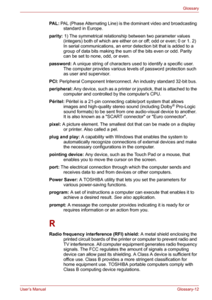 Page 138User’s ManualGlossary-12
Glossary
PA L : PAL (Phase Alternating Line) is the dominant video and broadcasting 
standard in Europe. 
parity: 1) The symmetrical relationship between two parameter values 
(integers) both of which are either on or off; odd or even; 0 or 1. 2) 
In serial communications, an error detection bit that is added to a 
group of data bits making the sum of the bits even or odd. Parity 
can be set to none, odd, or even. 
password: A unique string of characters used to identify a...