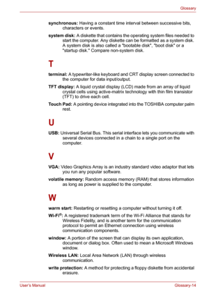 Page 140User’s ManualGlossary-14
Glossary
synchronous: Having a constant time interval between successive bits, 
characters or events. 
system disk: A diskette that contains the operating system files needed to 
start the computer. Any diskette can be formatted as a system disk. 
A system disk is also called a bootable disk, boot disk or a 
startup disk. Compare non-system disk. 
T
terminal: A typewriter-like keyboard and CRT display screen connected to 
the computer for data input/output. 
TFT display: A liquid...
