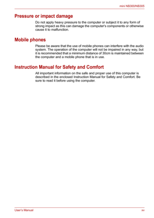 Page 15User’s Manualxv
mini NB300/NB305
Pressure or impact damage
Do not apply heavy pressure to the computer or subject it to any form of 
strong impact as this can damage the computers components or otherwise 
cause it to malfunction.
Mobile phones
Please be aware that the use of mobile phones can interfere with the audio 
system. The operation of the computer will not be impaired in any way, but 
it is recommended that a minimum distance of 30cm is maintained between 
the computer and a mobile phone that is...