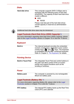 Page 18User’s Manual1-3
Introduction
Disks
Keyboard
Pointing Device
Power 
Hard disk driveThis computer supports SATA 3.0Gbps and is 
equipped with the following types of hard disk 
drive(HDD). The capacity of each hard disk drive 
model is different.
■HDD
■160GB
Please note that part of the hard disk drives 
overall capacity is reserved as administration 
space. 
Additional hard disk drive sizes may be introduced. 
Legal Footnote (Hard Disk Drive (HDD) Capacity)*4
For more information regarding Hard Disk Drive...