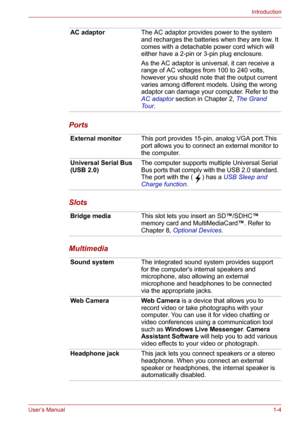 Page 19User’s Manual1-4
Introduction
Ports
Slots
Multimedia
AC adaptorThe AC adaptor provides power to the system 
and recharges the batteries when they are low. It 
comes with a detachable power cord which will 
either have a 2-pin or 3-pin plug enclosure.
As the AC adaptor is universal, it can receive a 
range of AC voltages from 100 to 240 volts, 
however you should note that the output current 
varies among different models. Using the wrong 
adaptor can damage your computer. Refer to the 
AC adaptor section...