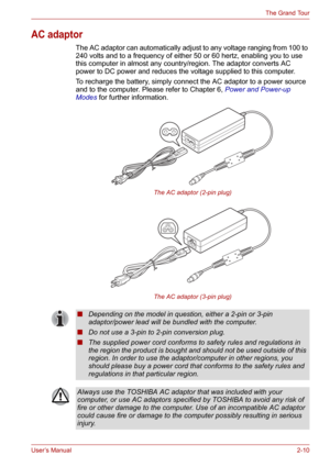 Page 34User’s Manual2-10
The Grand Tour
AC adaptor
The AC adaptor can automatically adjust to any voltage ranging from 100 to 
240 volts and to a frequency of either 50 or 60 hertz, enabling you to use 
this computer in almost any country/region. The adaptor converts AC 
power to DC power and reduces the voltage supplied to this computer.
To recharge the battery, simply connect the AC adaptor to a power source 
and to the computer. Please refer to Chapter 6, Power and Power-up 
Modes for further information....