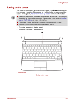 Page 40User’s Manual3-6
Getting Started
Turning on the power
This section describes how to turn on the power - the Power indicator will 
then indicate the status. Please refer to the Monitoring of power condition 
section in Chapter 6, Power and Power-up Modes for more information.
1. Open the computers display panel.
2. Press the computers power button.
1. Power button
Turning on the power
■After you turn on the power for the first time, do not turn it off until you 
have set up the operating system. Please...