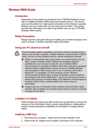 Page 59User’s Manual4-11
Operating Basics
Wireless WAN Guide
Introduction
Depending on the model you purchased your TOSHIBA Notebook come 
with an installed Wireless WAN (wide area network) device. This device 
gives you the ability for a high-speed connection to the Internet, corporate 
intranet, and your email while you are away from the office. This section 
provides the information you need to get started and use your TOSHIBA 
Wireless WAN module.
Safety Precautions
Please read the Instruction Manual for...