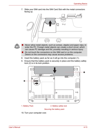 Page 61User’s Manual4-13
Operating Basics
7. Slide your SIM card into the SIM Card Slot with the metal connectors 
facing up.
8. Insert the battery pack as far as it will go into the computer (1).
9. Ensure that the battery pack is securely in place and the battery safety 
lock (2) is in its lock position.
Securing the battery pack
10. Turn your computer over.
F4
F4
SIM
■Never allow metal objects, such as screws, staples and paper clips, to 
enter the PC. Foreign metal objects can create a short circuit, which...