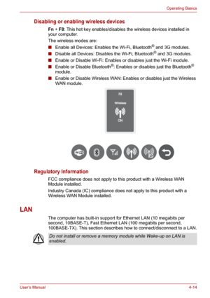 Page 62User’s Manual4-14
Operating Basics
Disabling or enabling wireless devices
Fn+F8: This hot key enables/disables the wireless devices installed in 
your computer.
The wireless modes are:
■Enable all Devices: Enables the Wi-Fi, Bluetooth
® and 3G modules.
■Disable all Devices: Disables the Wi-Fi, Bluetooth® and 3G modules.
■Enable or Disable Wi-Fi: Enables or disables just the Wi-Fi module.
■Enable or Disable Bluetooth
®: Enables or disables just the Bluetooth® 
module.
■Enable or Disable Wireless WAN:...