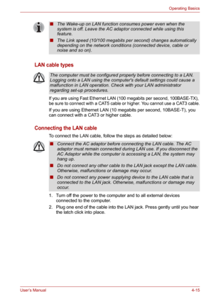 Page 63User’s Manual4-15
Operating Basics
LAN cable types
If you are using Fast Ethernet LAN (100 megabits per second, 100BASE-TX), 
be sure to connect with a CAT5 cable or higher. You cannot use a CAT3 cable.
If you are using Ethernet LAN (10 megabits per second, 10BASE-T), you 
can connect with a CAT3 or higher cable.
Connecting the LAN cable
To connect the LAN cable, follow the steps as detailed below:
1. Turn off the power to the computer and to all external devices 
connected to the computer.
2. Plug one...