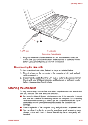 Page 64User’s Manual4-16
Operating Basics
Connecting the LAN cable 
3. Plug the other end of the cable into a LAN hub connector or router. 
Check with your LAN administrator and hardware or software vendor 
before using or configuring a network connection.
Disconnecting the LAN cable
To disconnect the LAN cable, follow the steps as detailed below:
1. Pinch the lever on the connector in the computer’s LAN jack and pull 
out the connector.
2. Disconnect the cable from the LAN hub or router in the same manner....