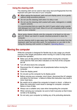 Page 65User’s Manual4-17
Operating Basics
Using the cleaning cloth
The cleaning cloth can be used to wipe away dust and fingerprints from the 
keyboard and palm rest area of your computer.
Moving the computer
While the computer is designed for flexible day to day usage you should 
exercise a few simple precautions when moving it in order to help ensure 
trouble-free operation.
■Make sure all disk activity has ended before moving the computer - 
check that the HDD and other indicators on the front of the...