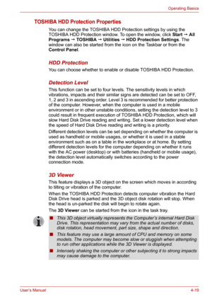 Page 67User’s Manual4-19
Operating Basics
TOSHIBA HDD Protection Properties
You can change the TOSHIBA HDD Protection settings by using the 
TOSHIBA HDD Protection window. To open the window, click Start  All 
Programs  TOSHIBA  Utilities  HDD Protection Settings. The 
window can also be started from the icon on the Taskbar or from the 
Control Panel.
HDD Protection
You can choose whether to enable or disable TOSHIBA HDD Protection.
Detection Level
This function can be set to four levels. The sensitivity...