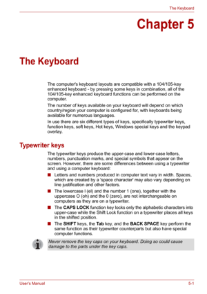 Page 69User’s Manual5-1
The Keyboard
Chapter 5
The Keyboard
The computers keyboard layouts are compatible with a 104/105-key 
enhanced keyboard - by pressing some keys in combination, all of the 
104/105-key enhanced keyboard functions can be performed on the 
computer.
The number of keys available on your keyboard will depend on which 
country/region your computer is configured for, with keyboards being 
available for numerous languages.
In use there are six different types of keys, specifically typewriter...