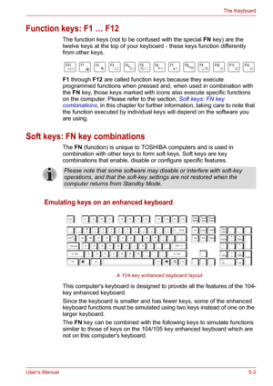 Page 70User’s Manual5-2
The Keyboard
Function keys: F1 … F12 
The function keys (not to be confused with the special FN key) are the 
twelve keys at the top of your keyboard - these keys function differently 
from other keys.
F1 through F12 are called function keys because they execute 
programmed functions when pressed and, when used in combination with 
the FN key, those keys marked with icons also execute specific functions 
on the computer. Please refer to the section, Soft keys: FN key 
combinations, in...