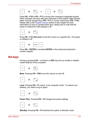 Page 71User’s Manual5-3
The Keyboard
Press FN+F10 or FN+F11 to access the computers integrated keypad. 
When activated, the keys with grey markings on their bottom edge become 
either numeric keypad keys (FN+F11) or cursor control keys (FN+F10). 
Please refer to the Keypad overlay section in this chapter for more 
information on how to operate these keys, taking care to note that the 
power on default for both settings is off.
Press FN+F12 (ScrLock) to lock the cursor on a specific line. The power 
on default...