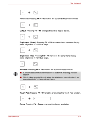 Page 72User’s Manual5-4
The Keyboard
Hibernate: Pressing FN+F4 switches the system to Hibernation mode.
Output: Pressing FN+F5 changes the active display device.
Brightness (Down): Pressing FN+F6 decreases the computers display 
panel brightness in individual steps.
Brightness (Up): Pressing FN+F7 increases the computers display 
panel brightness in individual steps.
Wireless: Pressing FN+F8 switches the active wireless devices.
Touch Pad: Pressing FN+F9 enables or disables the Touch Pad function.
Zoom:...